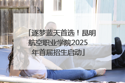 逐梦蓝天首选！昆明航空职业学院2025年首届招生启动