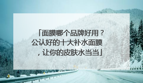 面膜哪个品牌好用？公认好的十大补水面膜，让你的皮肤水当当