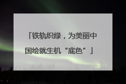 铁轨织绿，为美丽中国绘就生机“底色”