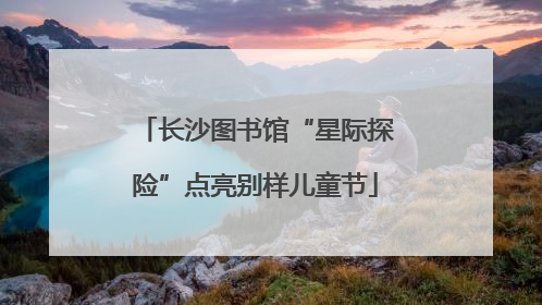 长沙图书馆“星际探险”点亮别样儿童节