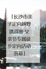 长沙市亲子定向越野挑战赛·父亲节专属徒步定向活动落幕