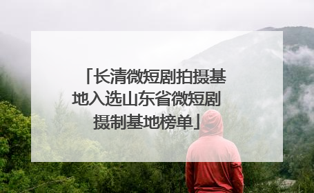 长清微短剧拍摄基地入选山东省微短剧摄制基地榜单