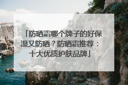 防晒霜哪个牌子的好保湿又防晒？防晒霜推荐：十大优质护肤品牌