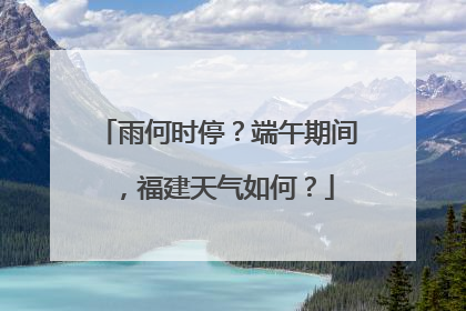 雨何时停？端午期间，福建天气如何？