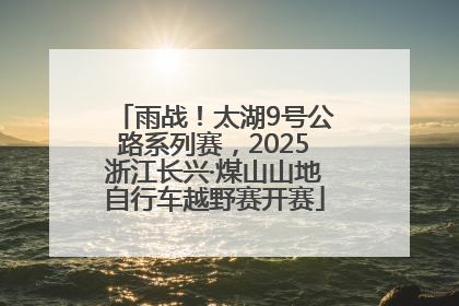 雨战！太湖9号公路系列赛，2025浙江长兴·煤山山地自行车越野赛开赛
