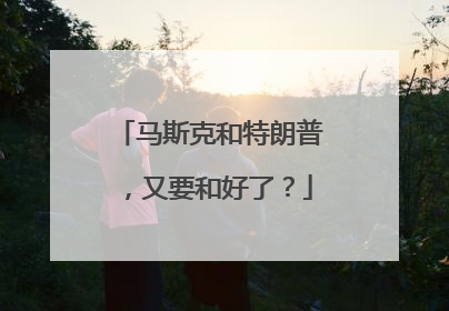 马斯克和特朗普，又要和好了？