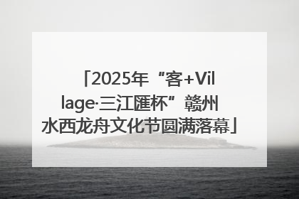 2025年“客+Village·三江匯杯”赣州水西龙舟文化节圆满落幕