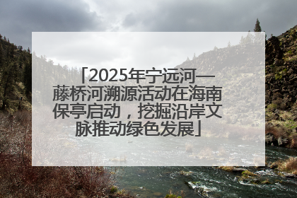 2025年宁远河—藤桥河溯源活动在海南保亭启动，挖掘沿岸文脉推动绿色发展