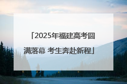 2025年福建高考圆满落幕 考生奔赴新程