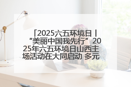 2025六五环境日丨“美丽中国我先行”2025年六五环境日山西主场活动在大同启动 多元形式绘就生态画卷