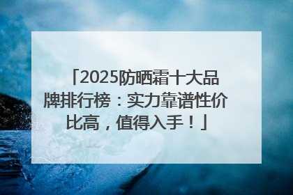 2025防晒霜十大品牌排行榜：实力靠谱性价比高，值得入手！
