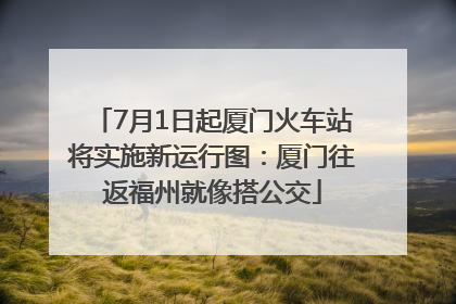 7月1日起厦门火车站将实施新运行图：厦门往返福州就像搭公交