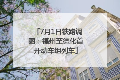 7月1日铁路调图：福州至德化首开动车组列车