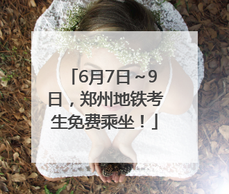6月7日～9日，郑州地铁考生免费乘坐！