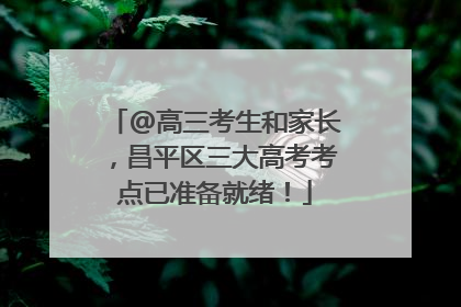@高三考生和家长，昌平区三大高考考点已准备就绪！